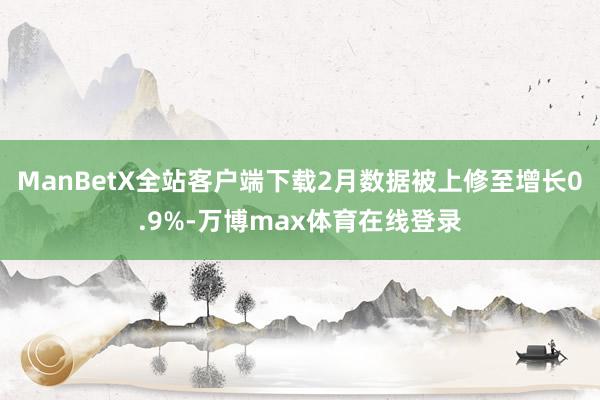 ManBetX全站客户端下载2月数据被上修至增长0.9%-万博max体育在线登录