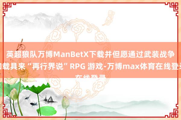 英超狼队万博ManBetX下载并但愿通过武装战争和载具来“再行界说”RPG 游戏-万博max体育在线登录