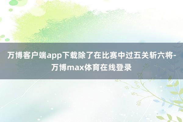 万博客户端app下载除了在比赛中过五关斩六将-万博max体育在线登录