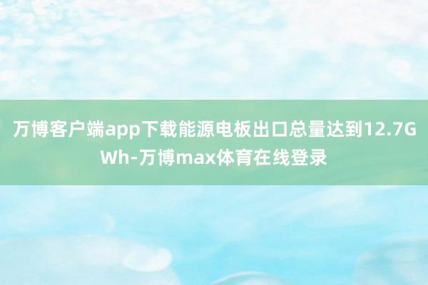 万博客户端app下载能源电板出口总量达到12.7GWh-万博max体育在线登录