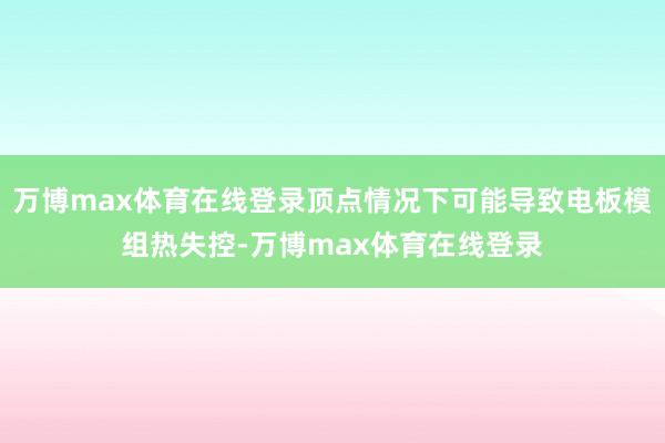 万博max体育在线登录顶点情况下可能导致电板模组热失控-万博max体育在线登录