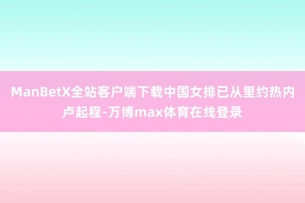 ManBetX全站客户端下载中国女排已从里约热内卢起程-万博max体育在线登录