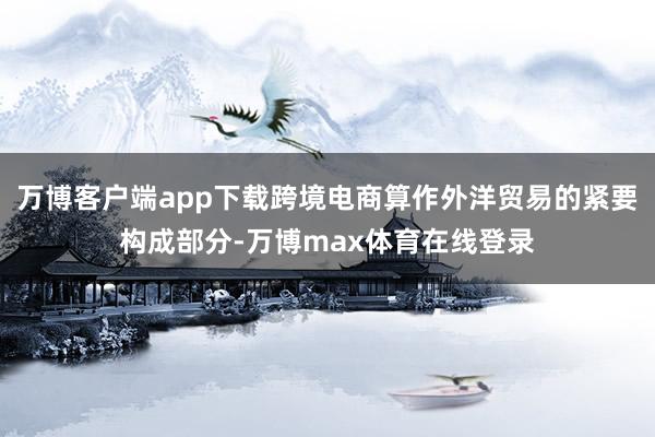 万博客户端app下载跨境电商算作外洋贸易的紧要构成部分-万博max体育在线登录