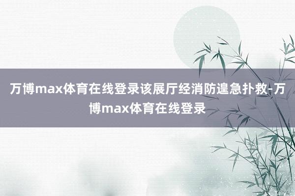 万博max体育在线登录该展厅经消防遑急扑救-万博max体育在线登录