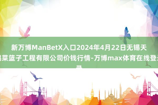 新万博ManBetX入口2024年4月22日无锡天鹏菜篮子工程有限公司价钱行情-万博max体育在线登录