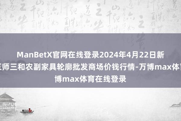 ManBetX官网在线登录2024年4月22日新疆兵团第五师三和农副家具轮廓批发商场价钱行情-万博max体育在线登录