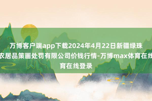 万博客户端app下载2024年4月22日新疆绿珠九鼎农居品策画处罚有限公司价钱行情-万博max体育在线登录