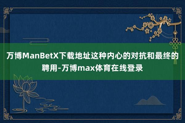 万博ManBetX下载地址这种内心的对抗和最终的聘用-万博max体育在线登录