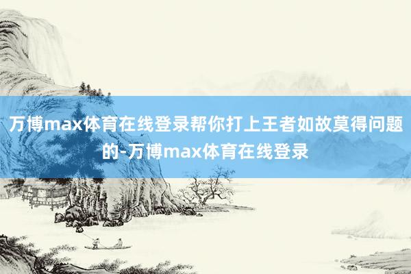 万博max体育在线登录帮你打上王者如故莫得问题的-万博max体育在线登录