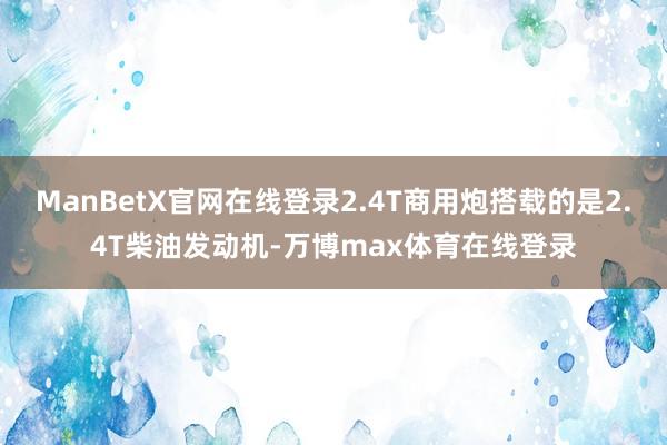 ManBetX官网在线登录2.4T商用炮搭载的是2.4T柴油发动机-万博max体育在线登录