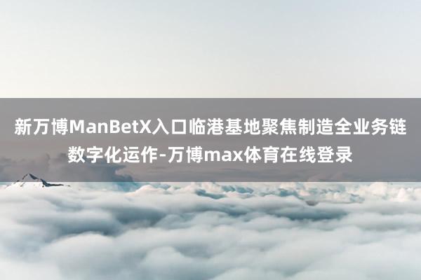 新万博ManBetX入口临港基地聚焦制造全业务链数字化运作-万博max体育在线登录