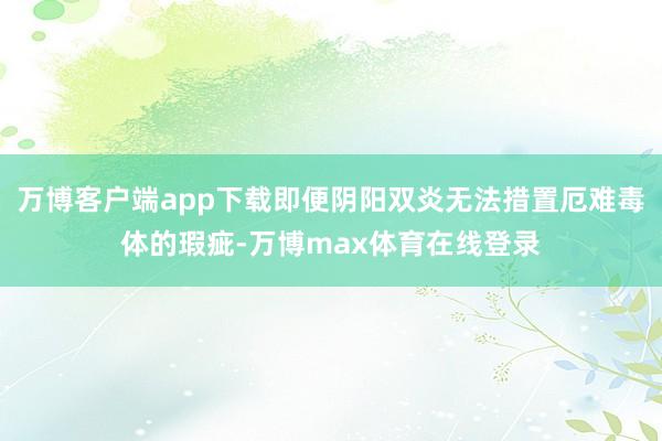 万博客户端app下载即便阴阳双炎无法措置厄难毒体的瑕疵-万博max体育在线登录