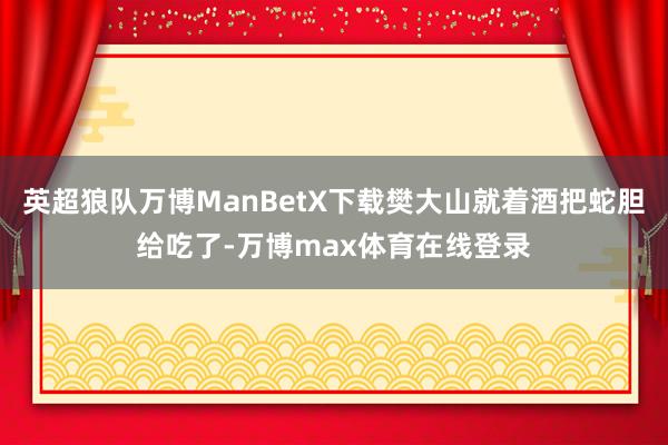 英超狼队万博ManBetX下载樊大山就着酒把蛇胆给吃了-万博max体育在线登录