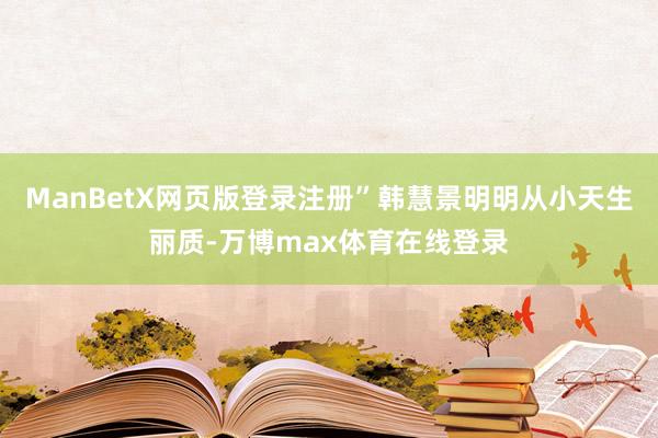 ManBetX网页版登录注册”韩慧景明明从小天生丽质-万博max体育在线登录