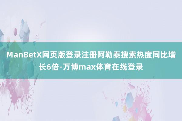 ManBetX网页版登录注册阿勒泰搜索热度同比增长6倍-万博max体育在线登录