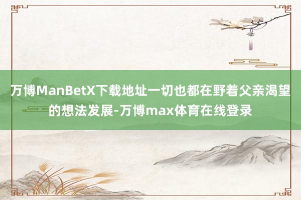 万博ManBetX下载地址一切也都在野着父亲渴望的想法发展-万博max体育在线登录