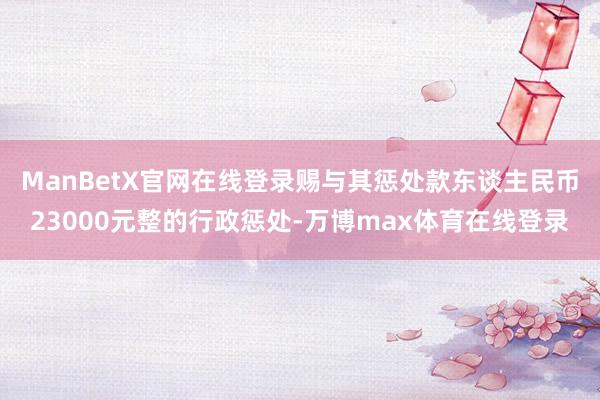 ManBetX官网在线登录赐与其惩处款东谈主民币23000元整的行政惩处-万博max体育在线登录