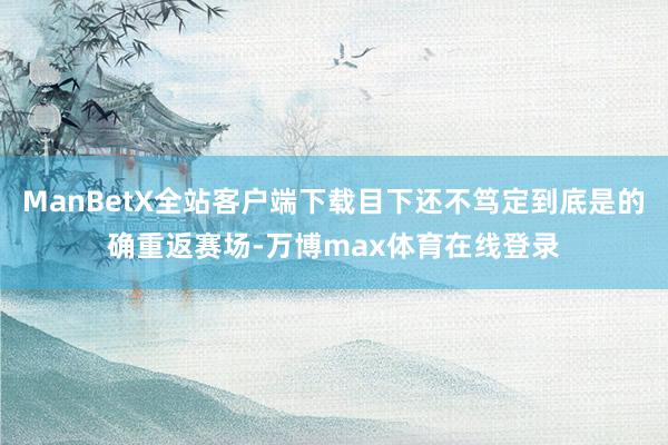 ManBetX全站客户端下载目下还不笃定到底是的确重返赛场-万博max体育在线登录