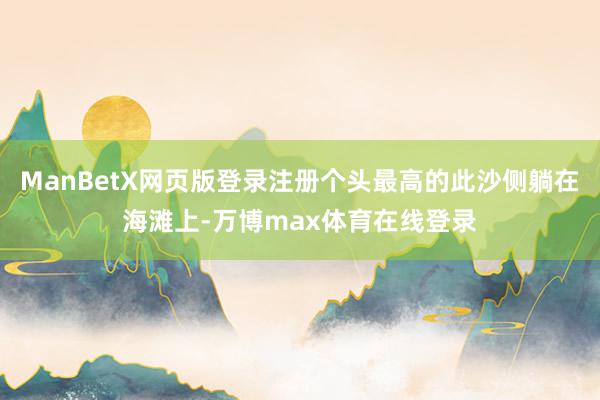 ManBetX网页版登录注册个头最高的此沙侧躺在海滩上-万博max体育在线登录