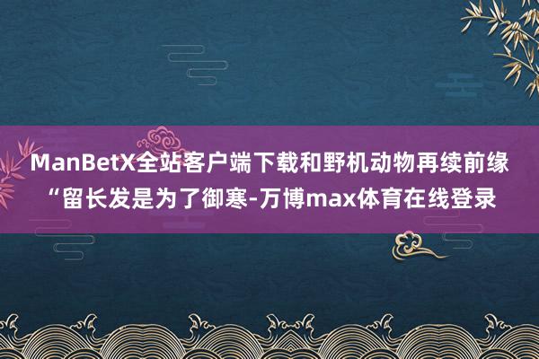 ManBetX全站客户端下载　　和野机动物再续前缘　　“留长发是为了御寒-万博max体育在线登录