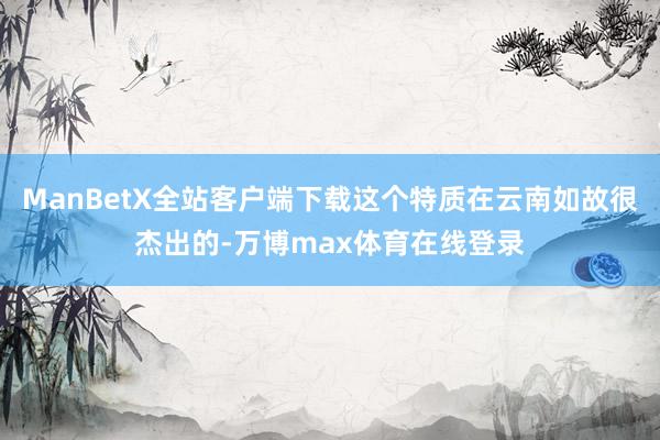 ManBetX全站客户端下载这个特质在云南如故很杰出的-万博max体育在线登录