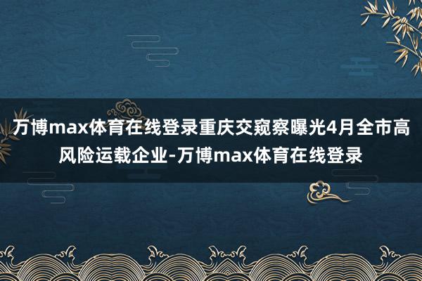 万博max体育在线登录重庆交窥察曝光4月全市高风险运载企业-万博max体育在线登录