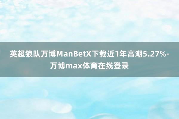 英超狼队万博ManBetX下载近1年高潮5.27%-万博max体育在线登录