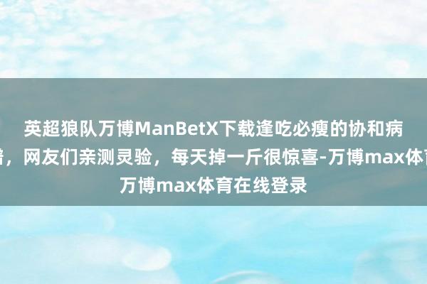 英超狼队万博ManBetX下载逢吃必瘦的协和病院减脂食谱，网友们亲测灵验，每天掉一斤很惊喜-万博max体育在线登录