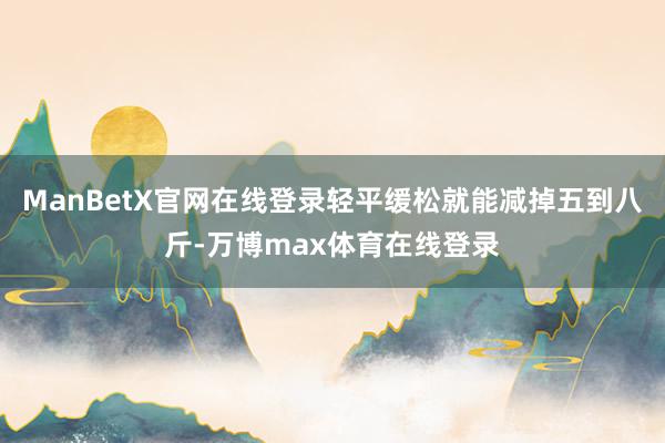 ManBetX官网在线登录轻平缓松就能减掉五到八斤-万博max体育在线登录