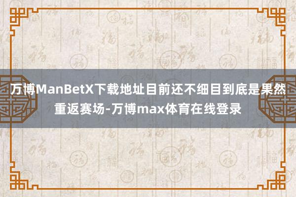 万博ManBetX下载地址目前还不细目到底是果然重返赛场-万博max体育在线登录