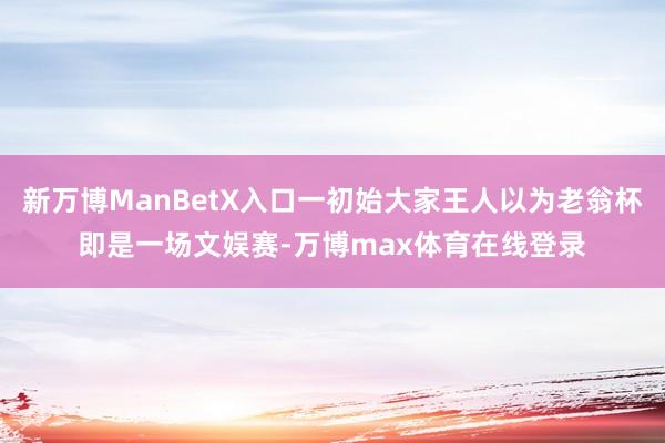 新万博ManBetX入口一初始大家王人以为老翁杯即是一场文娱赛-万博max体育在线登录