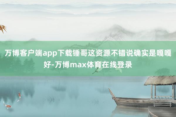 万博客户端app下载锤哥这资源不错说确实是嘎嘎好-万博max体育在线登录