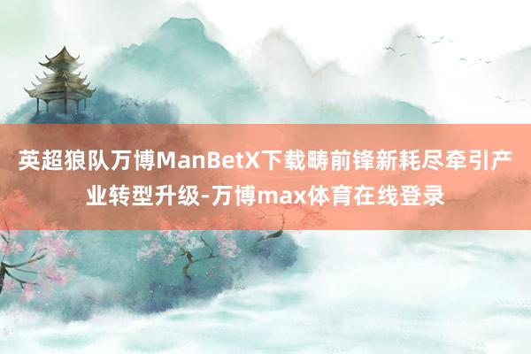 英超狼队万博ManBetX下载畴前锋新耗尽牵引产业转型升级-万博max体育在线登录