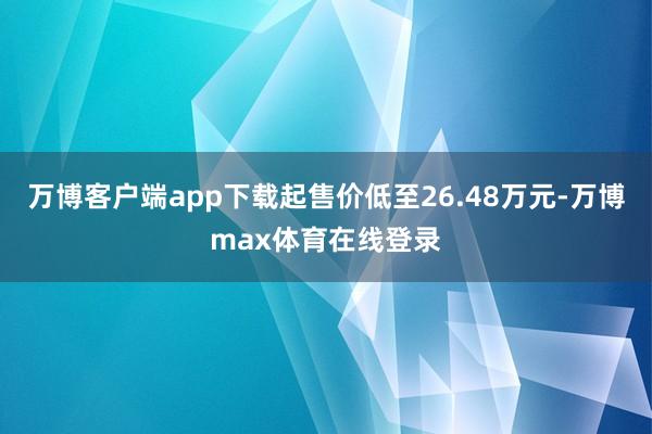 万博客户端app下载起售价低至26.48万元-万博max体育在线登录