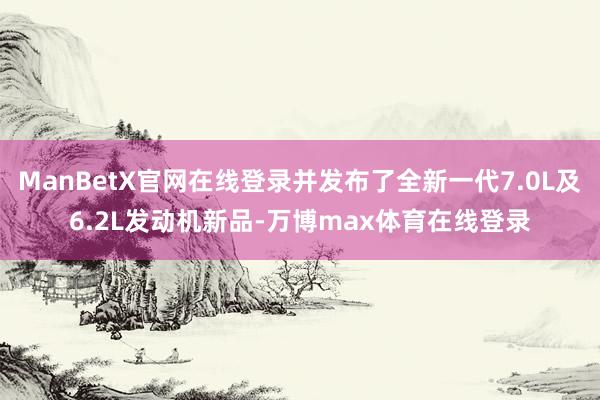 ManBetX官网在线登录并发布了全新一代7.0L及6.2L发动机新品-万博max体育在线登录