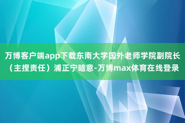 万博客户端app下载东南大学国外老师学院副院长（主捏责任）浦正宁暗意-万博max体育在线登录