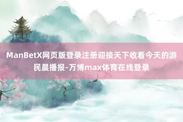 ManBetX网页版登录注册迎接天下收看今天的游民晨播报-万博max体育在线登录