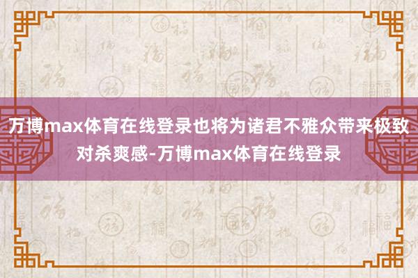 万博max体育在线登录也将为诸君不雅众带来极致对杀爽感-万博max体育在线登录