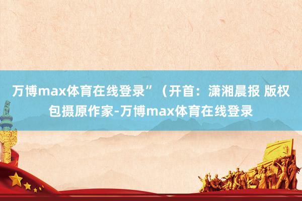 万博max体育在线登录”（开首：潇湘晨报 版权包摄原作家-万博max体育在线登录