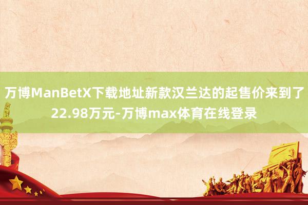 万博ManBetX下载地址新款汉兰达的起售价来到了22.98万元-万博max体育在线登录