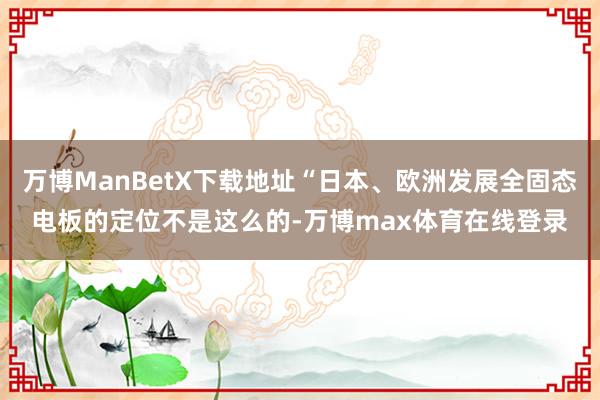 万博ManBetX下载地址“日本、欧洲发展全固态电板的定位不是这么的-万博max体育在线登录