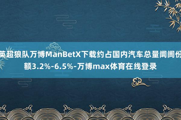 英超狼队万博ManBetX下载约占国内汽车总量阛阓份额3.2%-6.5%-万博max体育在线登录