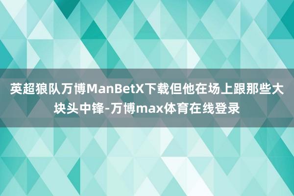 英超狼队万博ManBetX下载但他在场上跟那些大块头中锋-万博max体育在线登录