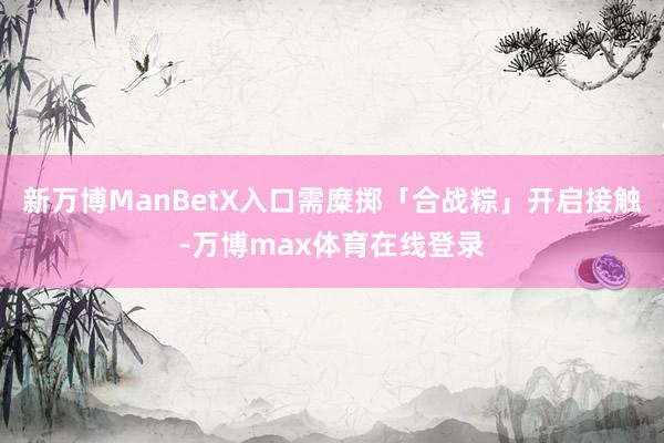 新万博ManBetX入口需糜掷「合战粽」开启接触-万博max体育在线登录