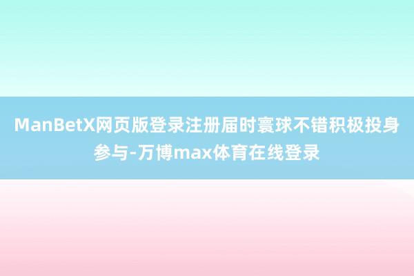 ManBetX网页版登录注册届时寰球不错积极投身参与-万博max体育在线登录