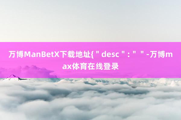 万博ManBetX下载地址{＂desc＂:＂＂-万博max体育在线登录