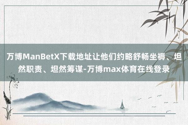 万博ManBetX下载地址让他们约略舒畅坐褥、坦然职责、坦然筹谋-万博max体育在线登录