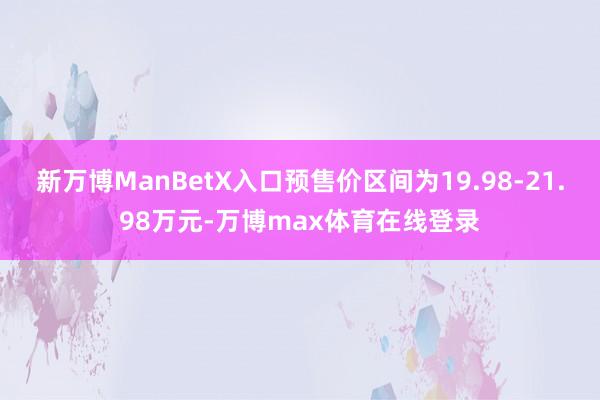 新万博ManBetX入口预售价区间为19.98-21.98万元-万博max体育在线登录