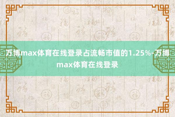 万博max体育在线登录占流畅市值的1.25%-万博max体育在线登录