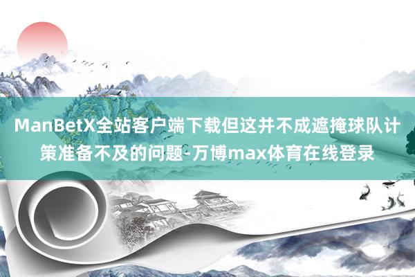 ManBetX全站客户端下载但这并不成遮掩球队计策准备不及的问题-万博max体育在线登录